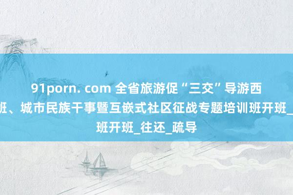 91porn. com 全省旅游促“三交”导游西席员培训班、城市民族干事暨互嵌式社区征战专题培训班开班_往还_疏导
