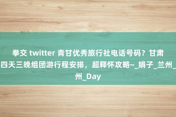 拳交 twitter 青甘优秀旅行社电话号码？甘肃旅游四天三晚组团游行程安排，超释怀攻略~_娟子_兰州_Day