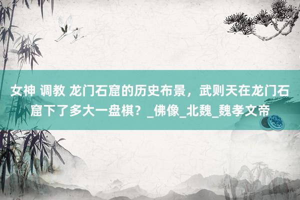 女神 调教 龙门石窟的历史布景，武则天在龙门石窟下了多大一盘棋？_佛像_北魏_魏孝文帝