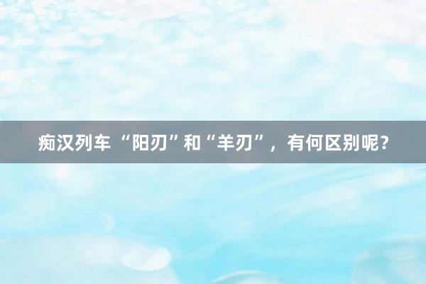 痴汉列车 “阳刃”和“羊刃”，有何区别呢？