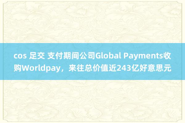 cos 足交 支付期间公司Global Payments收购Worldpay，来往总价值近243亿好意思元