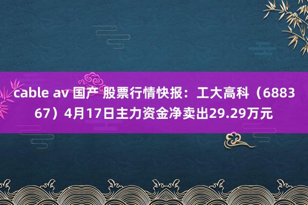 cable av 国产 股票行情快报：工大高科（688367）4月17日主力资金净卖出29.29万元
