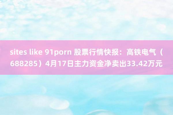 sites like 91porn 股票行情快报：高铁电气（688285）4月17日主力资金净卖出33.42万元