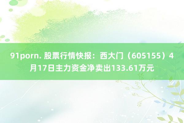 91porn. 股票行情快报：西大门（605155）4月17日主力资金净卖出133.61万元