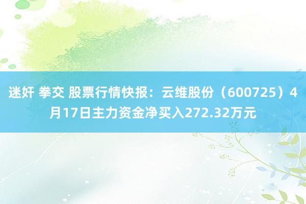 迷奸 拳交 股票行情快报：云维股份（600725）4月17日主力资金净买入272.32万元