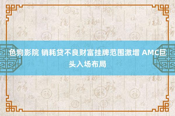 色狗影院 销耗贷不良财富挂牌范围激增 AMC巨头入场布局