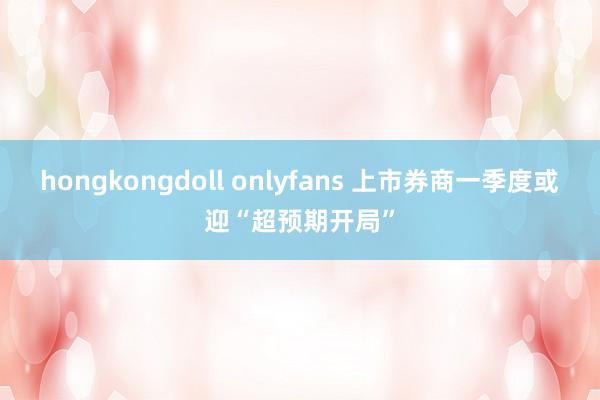 hongkongdoll onlyfans 上市券商一季度或迎“超预期开局”