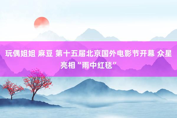 玩偶姐姐 麻豆 第十五届北京国外电影节开幕 众星亮相“雨中红毯”