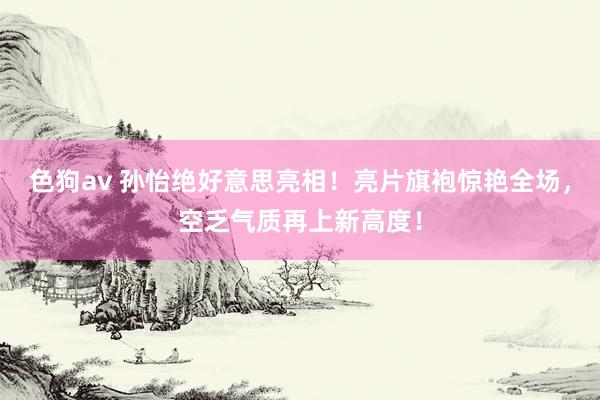 色狗av 孙怡绝好意思亮相！亮片旗袍惊艳全场，空乏气质再上新高度！