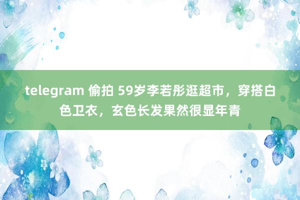 telegram 偷拍 59岁李若彤逛超市，穿搭白色卫衣，玄色长发果然很显年青