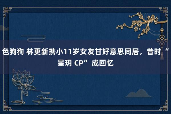 色狗狗 林更新携小11岁女友甘好意思同居，昔时 “星玥 CP” 成回忆