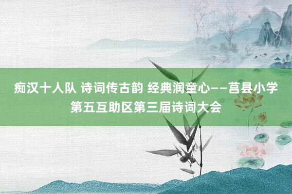 痴汉十人队 诗词传古韵 经典润童心——莒县小学第五互助区第三届诗词大会