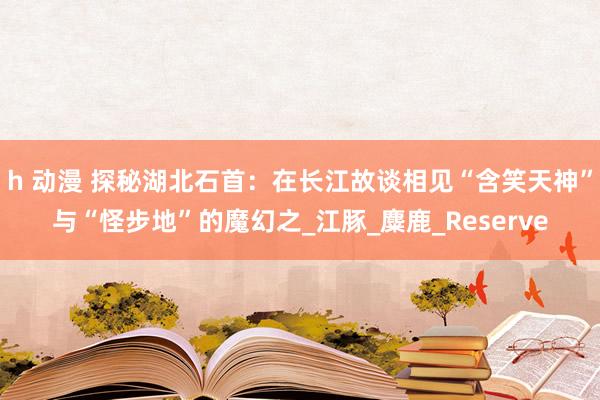 h 动漫 探秘湖北石首：在长江故谈相见“含笑天神”与“怪步地”的魔幻之_江豚_麋鹿_Reserve