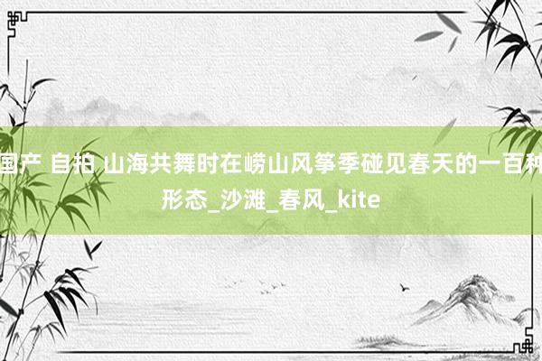 国产 自拍 山海共舞时在崂山风筝季碰见春天的一百种形态_沙滩_春风_kite