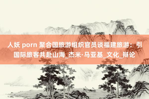 人妖 porn 聚合国旅游组织官员谈福建旅游：引国际旅客共赴山海_杰米·马亚基_文化_辩论