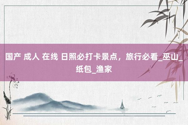 国产 成人 在线 日照必打卡景点，旅行必看_巫山_纸包_渔家