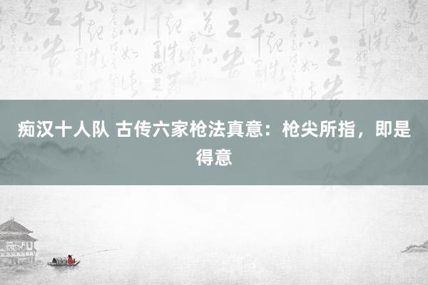 痴汉十人队 古传六家枪法真意：枪尖所指，即是得意