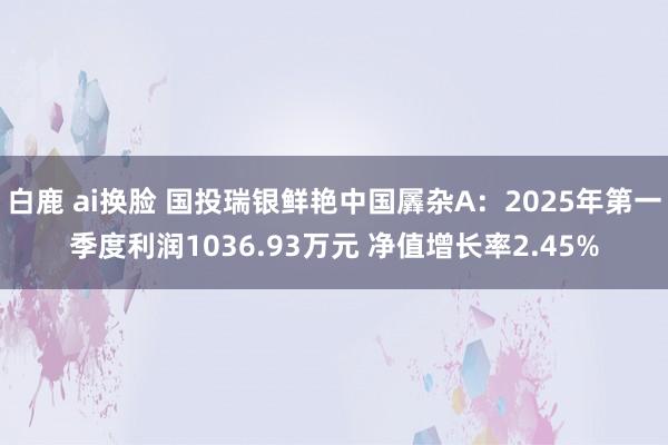 白鹿 ai换脸 国投瑞银鲜艳中国羼杂A：2025年第一季度利润1036.93万元 净值增长率2.45%