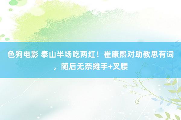 色狗电影 泰山半场吃两红！崔康熙对助教思有词，随后无奈摊手+叉腰
