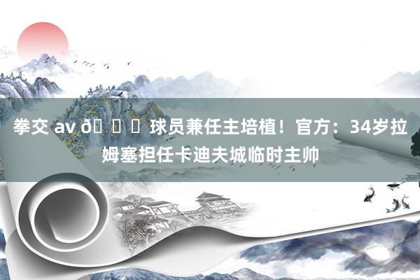 拳交 av 😎球员兼任主培植！官方：34岁拉姆塞担任卡迪夫城临时主帅