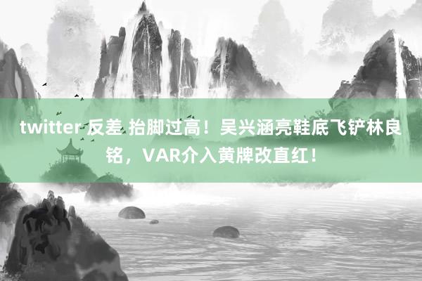 twitter 反差 抬脚过高！吴兴涵亮鞋底飞铲林良铭，VAR介入黄牌改直红！