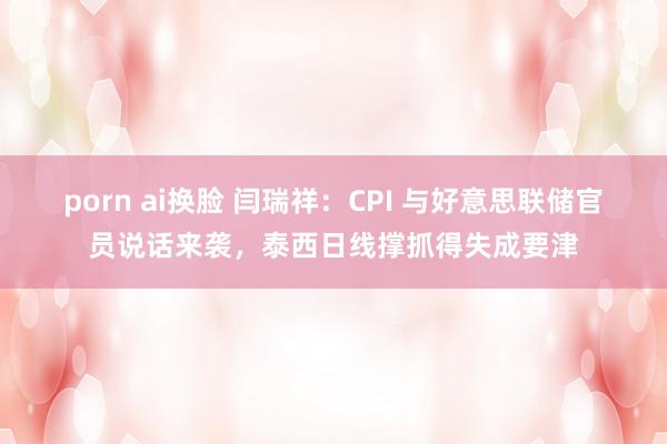 porn ai换脸 闫瑞祥：CPI 与好意思联储官员说话来袭，泰西日线撑抓得失成要津