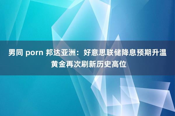 男同 porn 邦达亚洲：好意思联储降息预期升温 黄金再次刷新历史高位