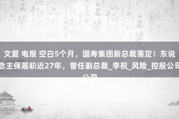 文爱 电报 空白5个月，国寿集团新总裁落定！东说念主保履职近27年，曾任副总裁_李祝_风险_控股公司