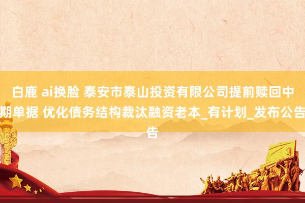 白鹿 ai换脸 泰安市泰山投资有限公司提前赎回中期单据 优化债务结构裁汰融资老本_有计划_发布公告