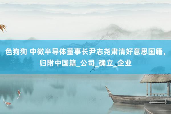 色狗狗 中微半导体董事长尹志尧肃清好意思国籍，归附中国籍_公司_确立_企业