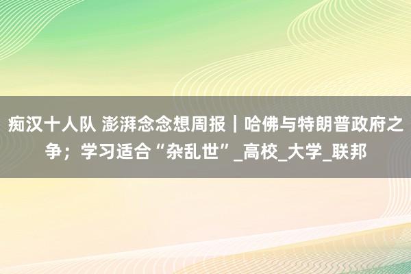 痴汉十人队 澎湃念念想周报｜哈佛与特朗普政府之争；学习适合“杂乱世”_高校_大学_联邦