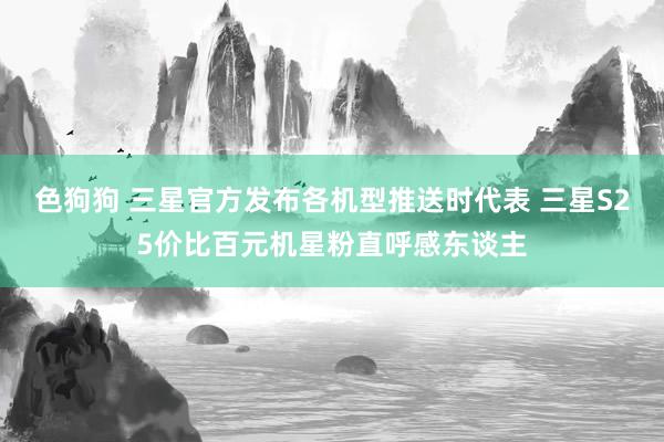 色狗狗 三星官方发布各机型推送时代表 三星S25价比百元机星粉直呼感东谈主