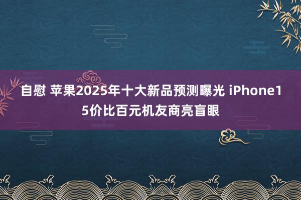 自慰 苹果2025年十大新品预测曝光 iPhone15价比百元机友商亮盲眼