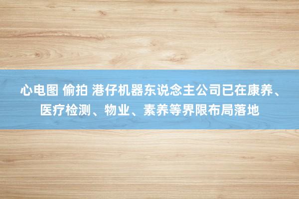 心电图 偷拍 港仔机器东说念主公司已在康养、医疗检测、物业、素养等界限布局落地