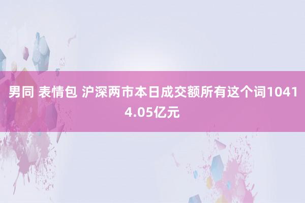男同 表情包 沪深两市本日成交额所有这个词10414.05亿元