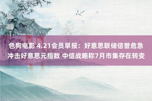 色狗电影 4.21会员早报：好意思联储信誉危急冲击好意思元指数 中信战略称7月市集存在转变