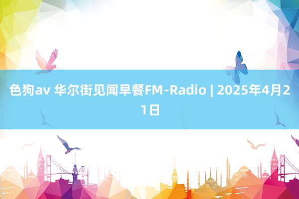色狗av 华尔街见闻早餐FM-Radio | 2025年4月21日