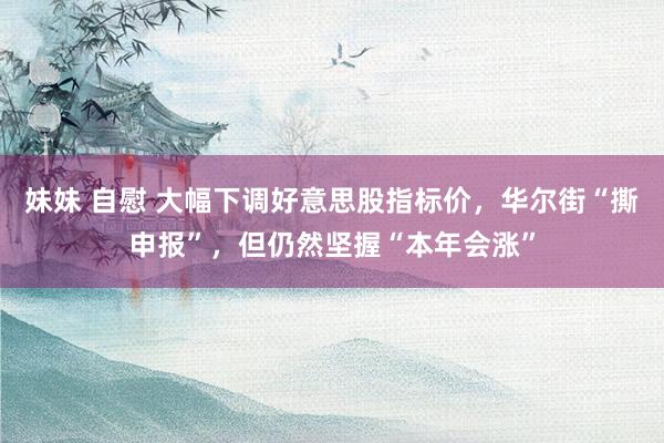 妹妹 自慰 大幅下调好意思股指标价，华尔街“撕申报”，但仍然坚握“本年会涨”