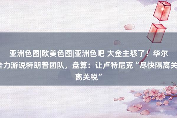 亚洲色图|欧美色图|亚洲色吧 大金主怒了！华尔街全力游说特朗普团队，盘算：让卢特尼克“尽快隔离关税”