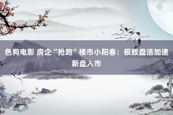 色狗电影 房企“抢跑”楼市小阳春：极致盘活加速新盘入市