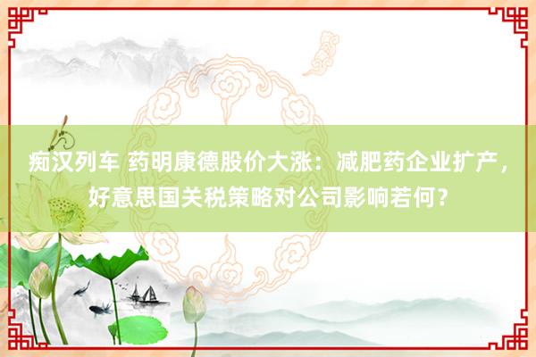 痴汉列车 药明康德股价大涨：减肥药企业扩产，好意思国关税策略对公司影响若何？