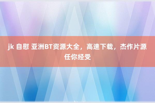 jk 自慰 亚洲BT资源大全，高速下载，杰作片源任你经受