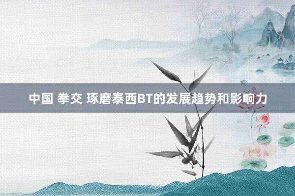 中国 拳交 琢磨泰西BT的发展趋势和影响力