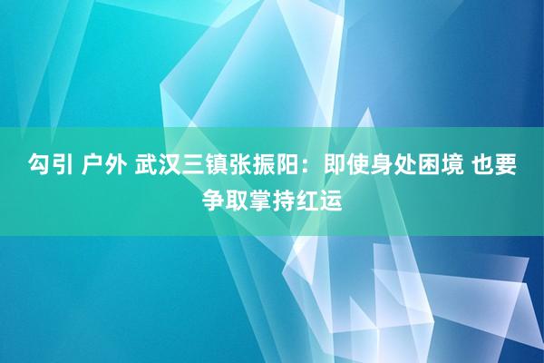 勾引 户外 武汉三镇张振阳：即使身处困境 也要争取掌持红运