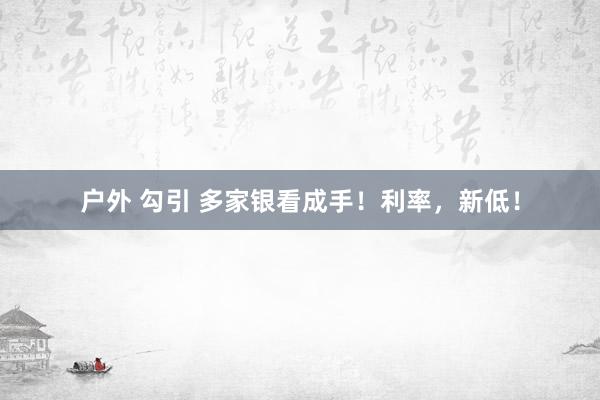 户外 勾引 多家银看成手！利率，新低！