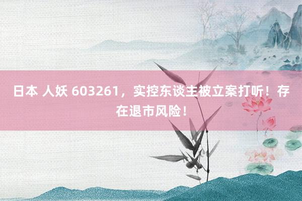 日本 人妖 603261，实控东谈主被立案打听！存在退市风险！