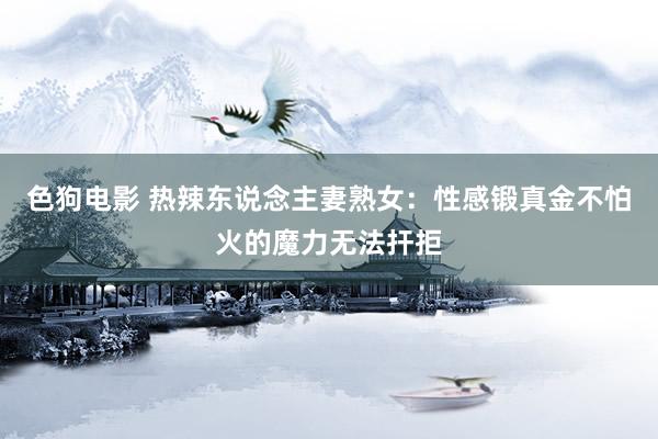 色狗电影 热辣东说念主妻熟女：性感锻真金不怕火的魔力无法扞拒