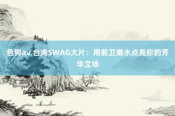 色狗av 台湾SWAG大片：用前卫潮水点亮你的芳华立场