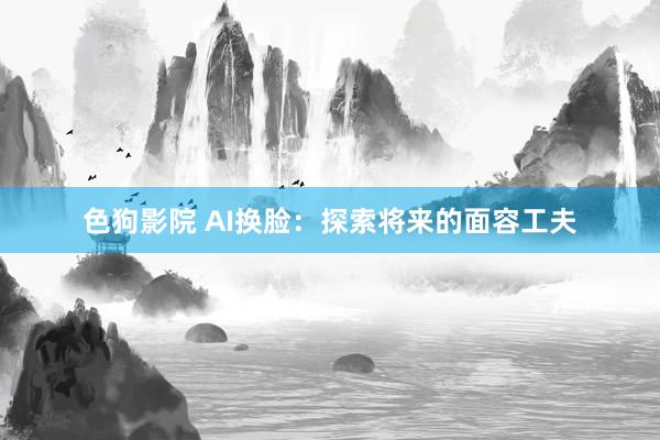 色狗影院 AI换脸：探索将来的面容工夫