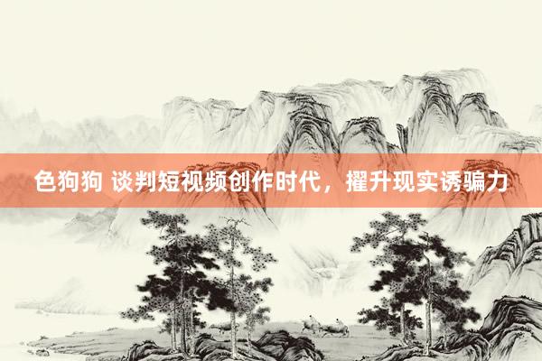 色狗狗 谈判短视频创作时代，擢升现实诱骗力